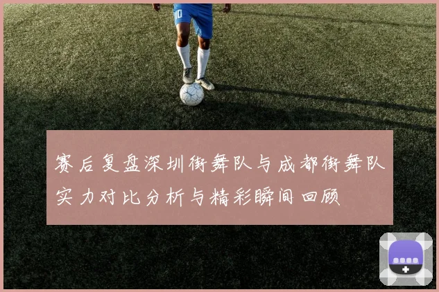 赛后复盘深圳街舞队与成都街舞队实力对比分析与精彩瞬间回顾