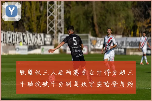 联盟仅三人近两赛季合计得分超三千助攻破千分别是坎宁安哈登与约基奇