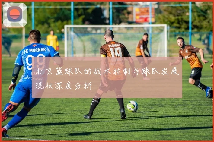 北京篮球队的战术控制与球队发展现状深度分析