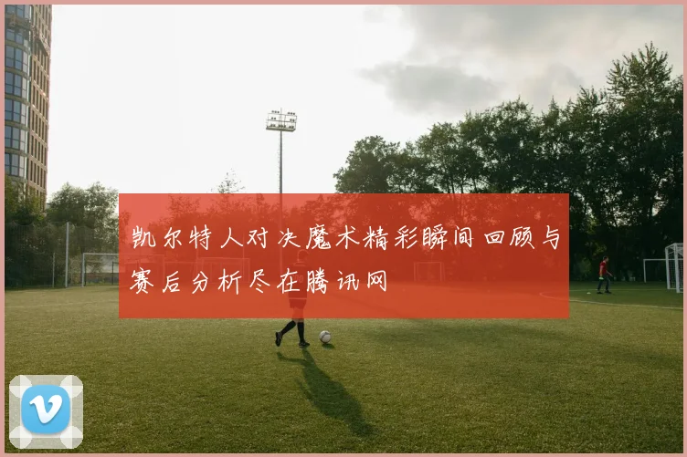凯尔特人对决魔术精彩瞬间回顾与赛后分析尽在腾讯网