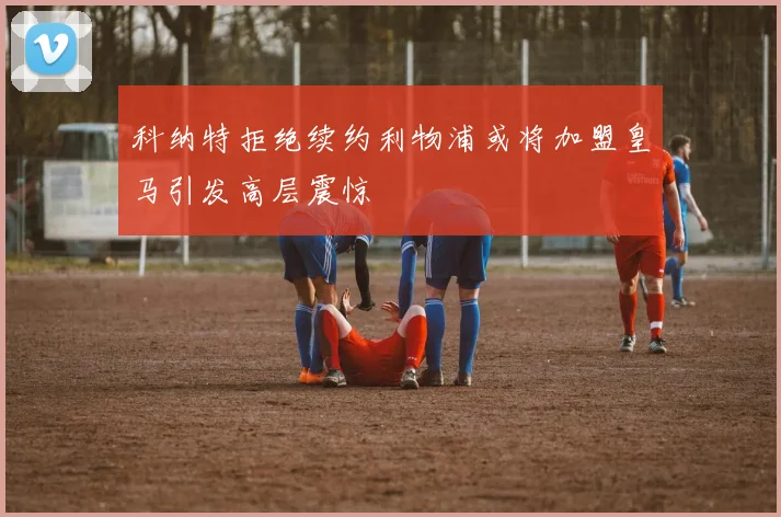 科纳特拒绝续约利物浦或将加盟皇马引发高层震惊
