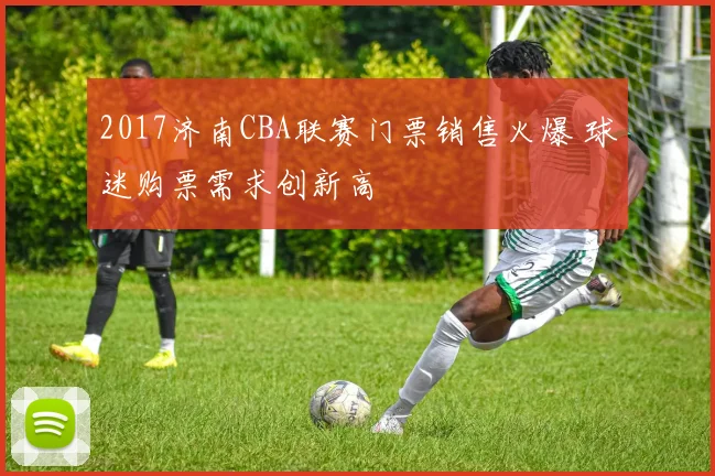 2017济南CBA联赛门票销售火爆 球迷购票需求创新高