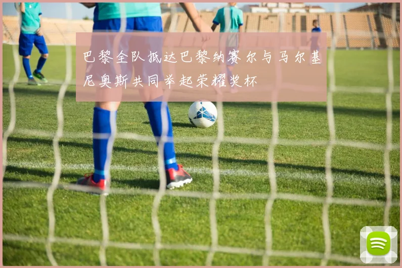 巴黎全队抵达巴黎纳赛尔与马尔基尼奥斯共同举起荣耀奖杯