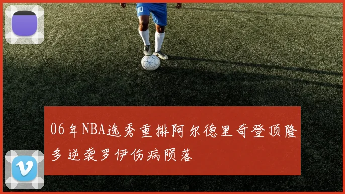 06年NBA选秀重排阿尔德里奇登顶隆多逆袭罗伊伤病陨落
